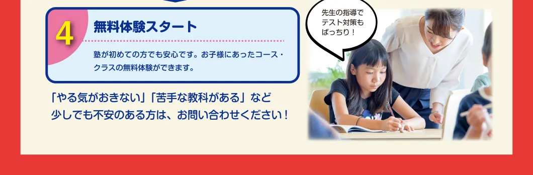 STEP4:無料体験スタート 「やる気がおきない」「苦手な教科がある」など少しでも不安のある方は、お問い合わせください!